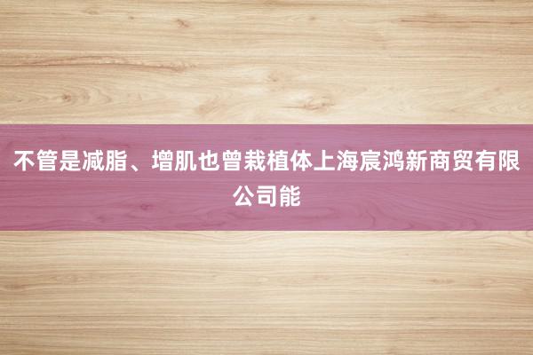 不管是减脂、增肌也曾栽植体上海宸鸿新商贸有限公司能